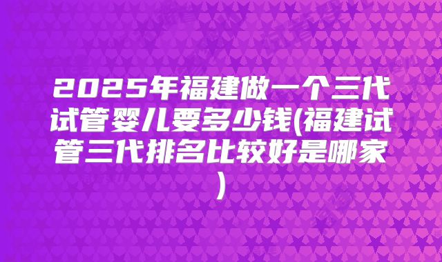2025年福建做一个三代试管婴儿要多少钱(福建试管三代排名比较好是哪家)