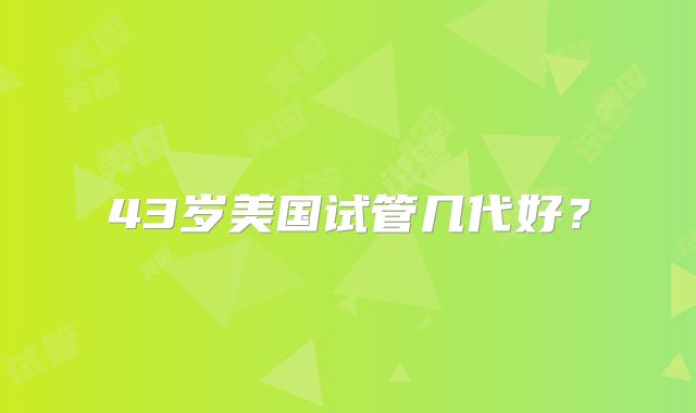43岁美国试管几代好？