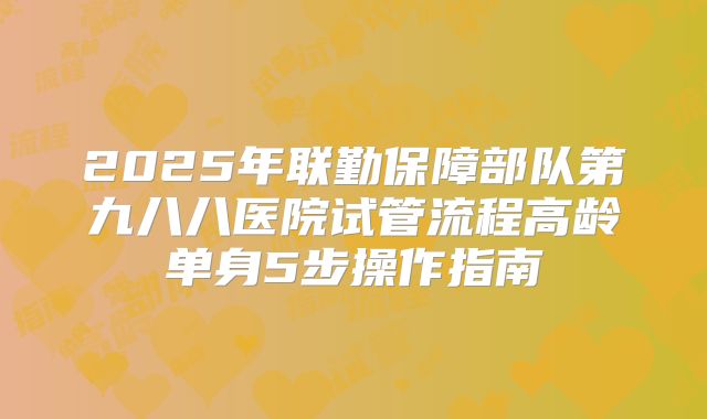 2025年联勤保障部队第九八八医院试管流程高龄单身5步操作指南
