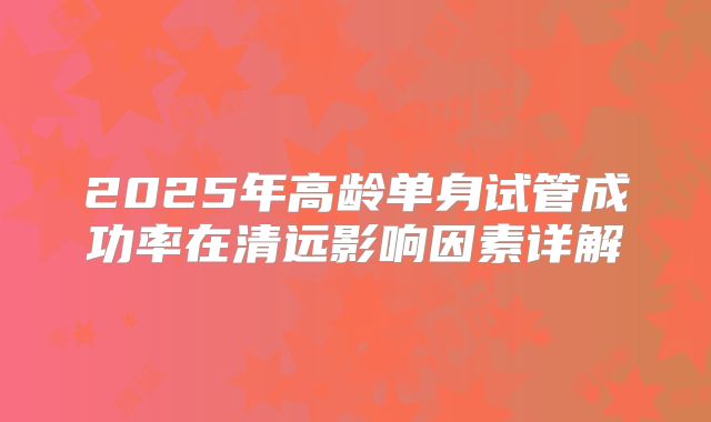 2025年高龄单身试管成功率在清远影响因素详解