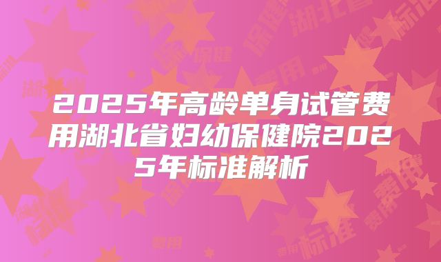 2025年高龄单身试管费用湖北省妇幼保健院2025年标准解析