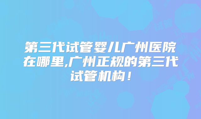 第三代试管婴儿广州医院在哪里,广州正规的第三代试管机构！