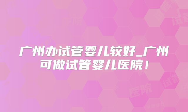 广州办试管婴儿较好_广州可做试管婴儿医院!