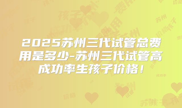 2025苏州三代试管总费用是多少-苏州三代试管高成功率生孩子价格！
