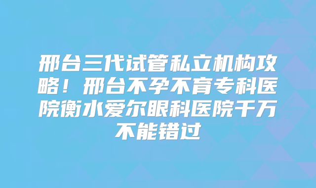 邢台三代试管私立机构攻略！邢台不孕不育专科医院衡水爱尔眼科医院千万不能错过