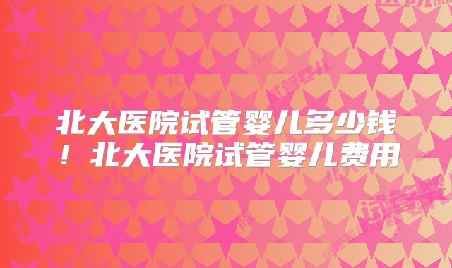 北大医院试管婴儿多少钱!北大医院试管婴儿费用