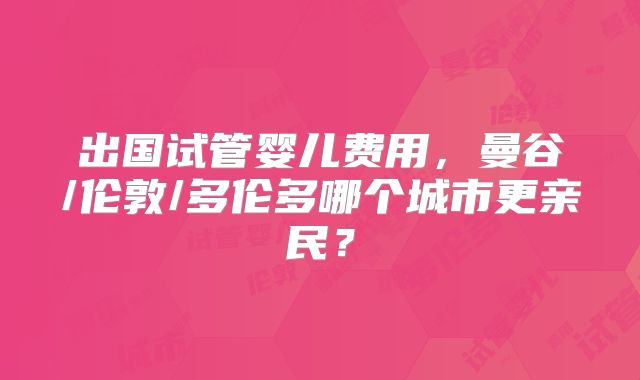 出国试管婴儿费用,曼谷/伦敦/多伦多哪个城市更亲民?