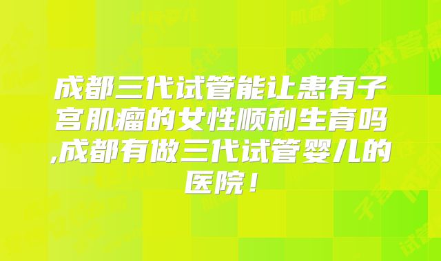 成都三代试管能让患有子宫肌瘤的女性顺利生育吗,成都有做三代试管婴儿的医院！