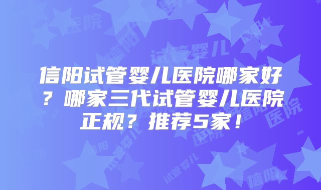 信阳试管婴儿医院哪家好？哪家三代试管婴儿医院正规？推荐5家！