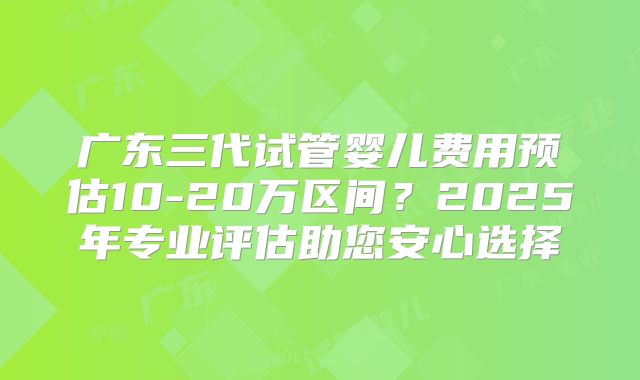 广东三代试管婴儿费用预估10-20万区间？2025年专业评估助您安心选择