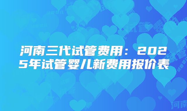 河南三代试管费用:2025年试管婴儿新费用报价表