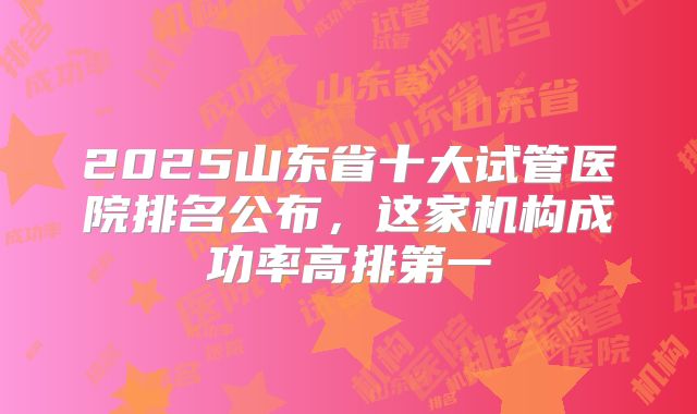 2025山东省十大试管医院排名公布，这家机构成功率高排第一