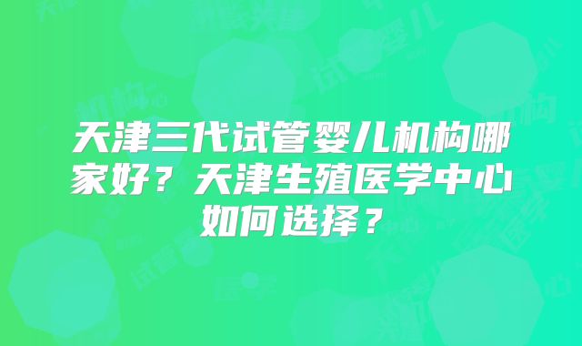 天津三代试管婴儿机构哪家好?天津生殖医学中心如何选择?