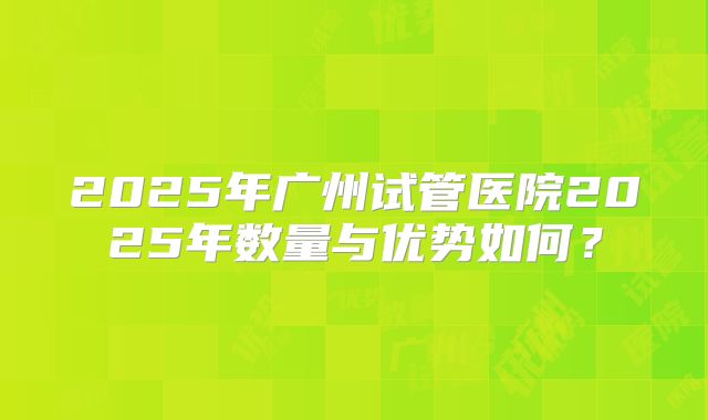 2025年广州试管医院2025年数量与优势如何？