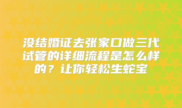 没结婚证去张家口做三代试管的详细流程是怎么样的?让你轻松生蛇宝