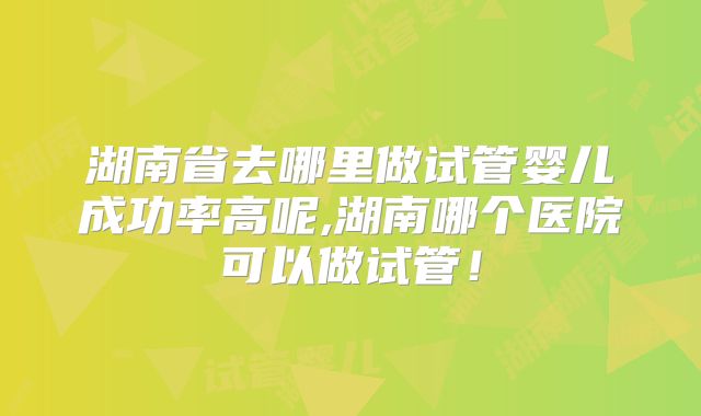 湖南省去哪里做试管婴儿成功率高呢,湖南哪个医院可以做试管!