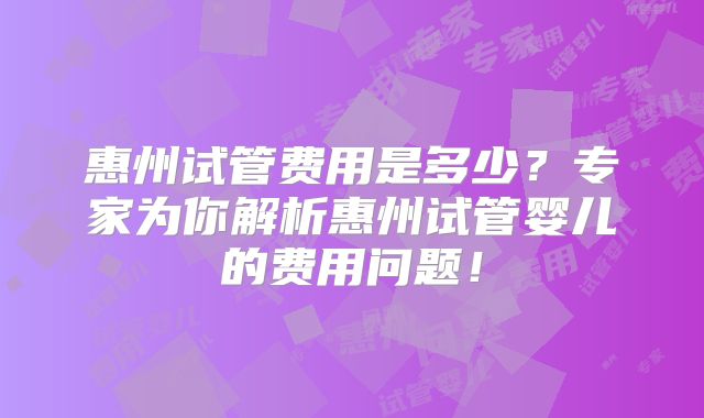 惠州试管费用是多少?专家为你解析惠州试管婴儿的费用问题!