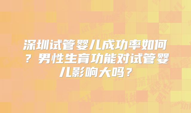深圳试管婴儿成功率如何?男性生育功能对试管婴儿影响大吗?