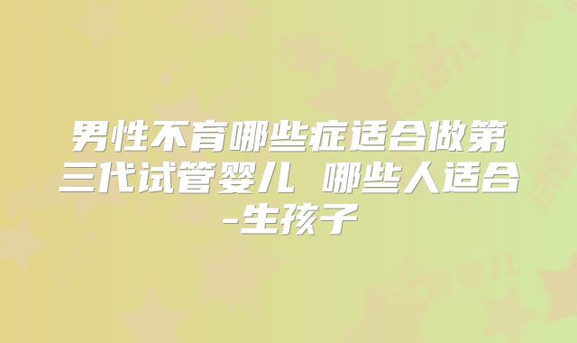 男性不育哪些症适合做第三代试管婴儿 哪些人适合-生孩子