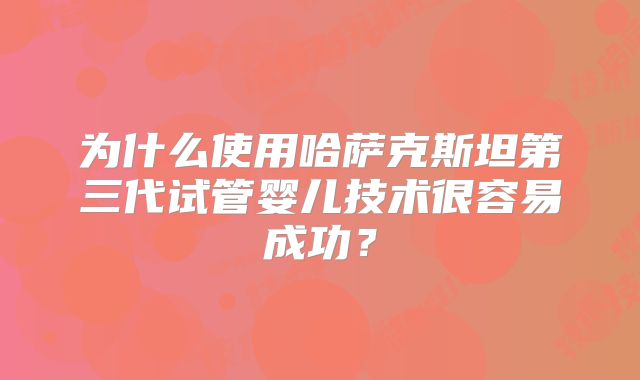 为什么使用哈萨克斯坦第三代试管婴儿技术很容易成功?