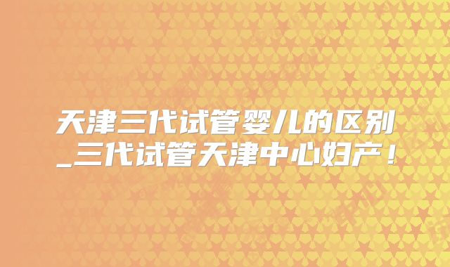 天津三代试管婴儿的区别_三代试管天津中心妇产!