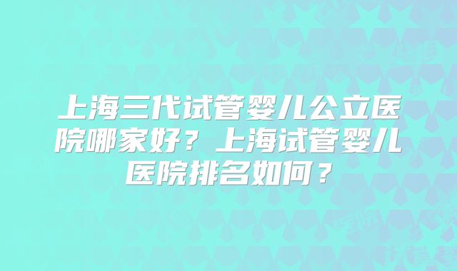 上海三代试管婴儿公立医院哪家好?上海试管婴儿医院排名如何?