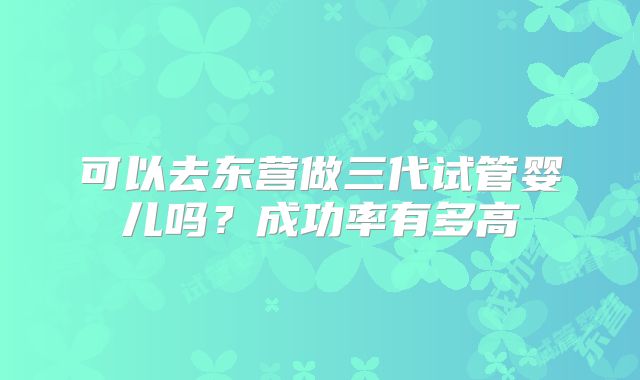 可以去东营做三代试管婴儿吗？成功率有多高
