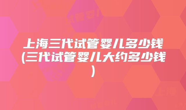上海三代试管婴儿多少钱(三代试管婴儿大约多少钱)