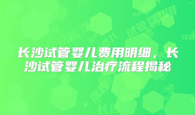 长沙试管婴儿费用明细,长沙试管婴儿治疗流程揭秘