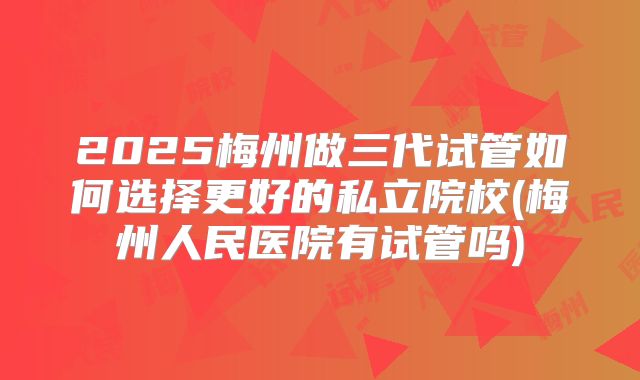 2025梅州做三代试管如何选择更好的私立院校(梅州人民医院有试管吗)