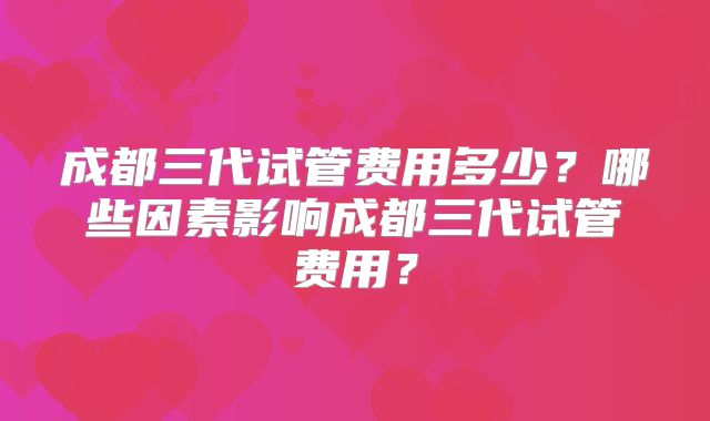 成都三代试管费用多少?哪些因素影响成都三代试管费用?