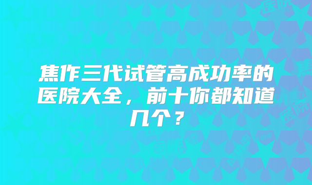 焦作三代试管高成功率的医院大全，前十你都知道几个？