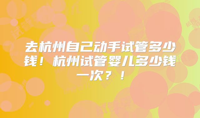 去杭州自己动手试管多少钱!杭州试管婴儿多少钱一次?!