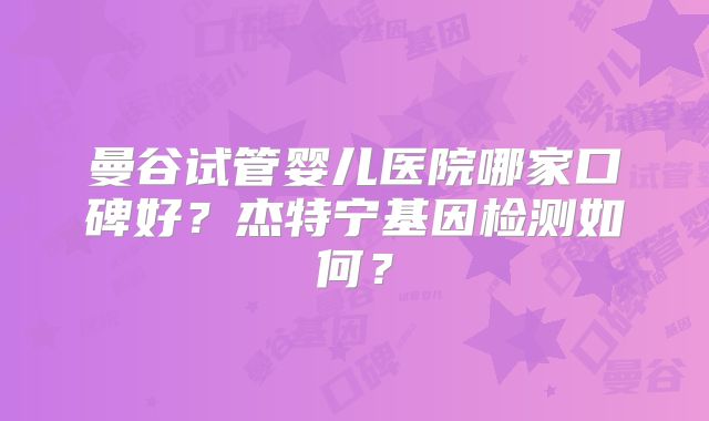 曼谷试管婴儿医院哪家口碑好？杰特宁基因检测如何？
