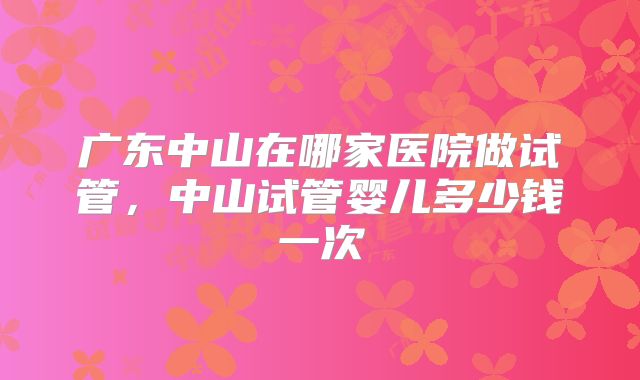 广东中山在哪家医院做试管，中山试管婴儿多少钱一次