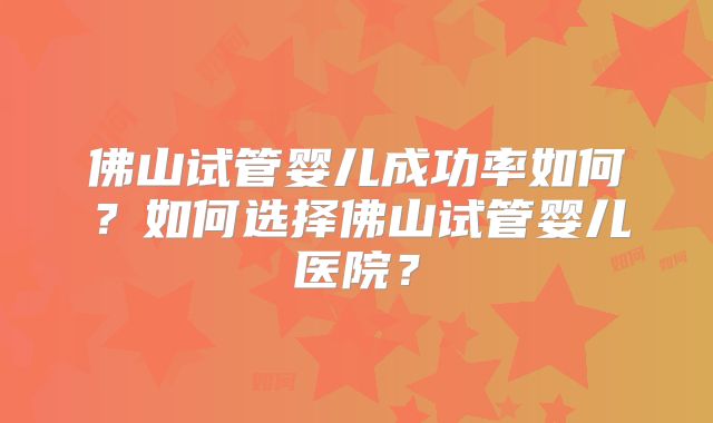 佛山试管婴儿成功率如何?如何选择佛山试管婴儿医院?