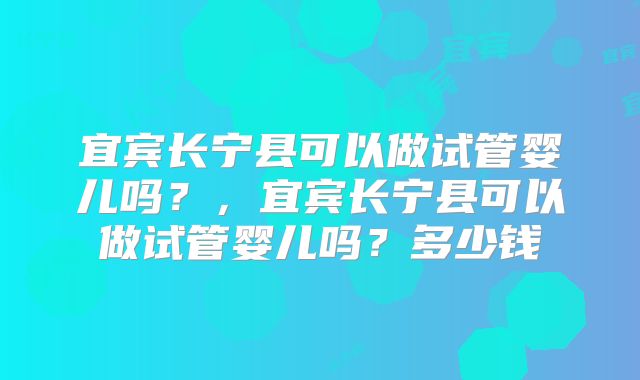 宜宾长宁县可以做试管婴儿吗？，宜宾长宁县可以做试管婴儿吗？多少钱