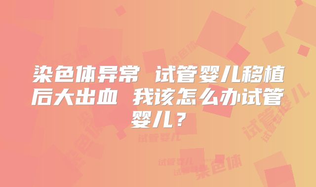 染色体异常 试管婴儿移植后大出血 我该怎么办试管婴儿?