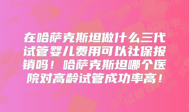 在哈萨克斯坦做什么三代试管婴儿费用可以社保报销吗!哈萨克斯坦哪个医院对高龄试管成功率高!