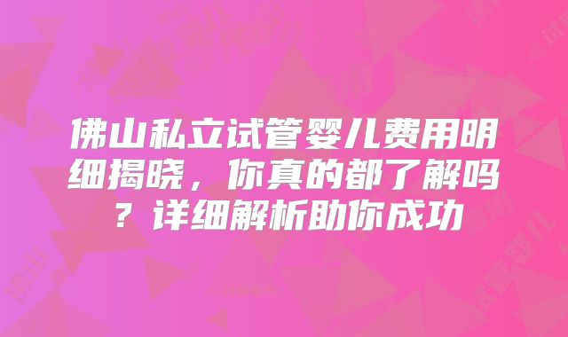 佛山私立试管婴儿费用明细揭晓，你真的都了解吗？详细解析助你成功