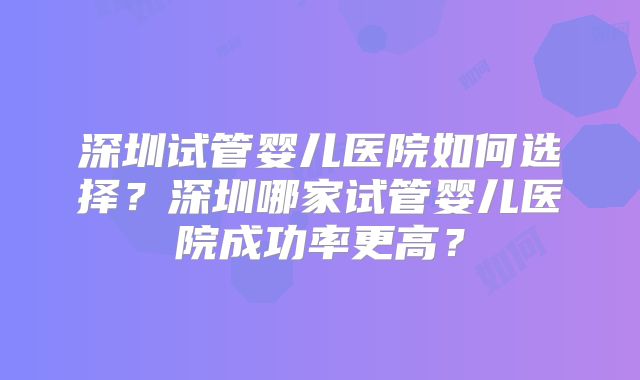 深圳试管婴儿医院如何选择？深圳哪家试管婴儿医院成功率更高？