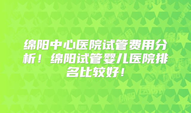 绵阳中心医院试管费用分析！绵阳试管婴儿医院排名比较好！