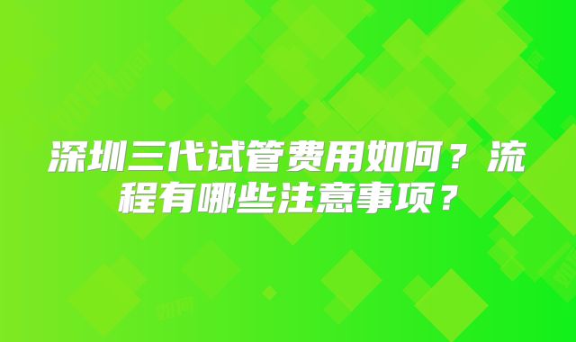 深圳三代试管费用如何？流程有哪些注意事项？