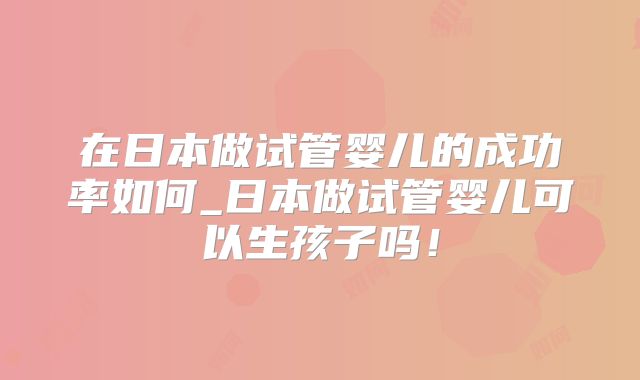 在日本做试管婴儿的成功率如何_日本做试管婴儿可以生孩子吗！