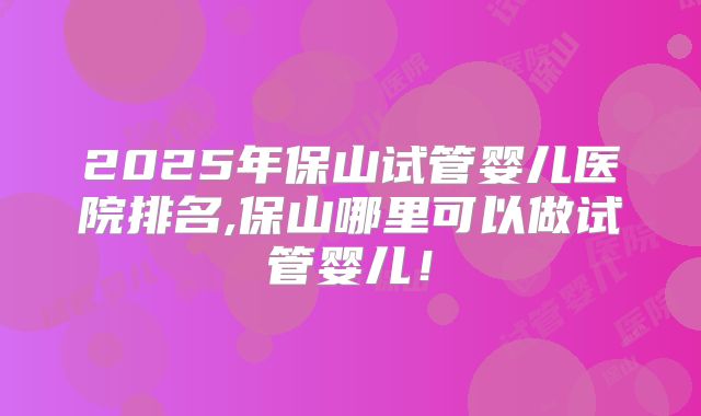 2025年保山试管婴儿医院排名,保山哪里可以做试管婴儿!