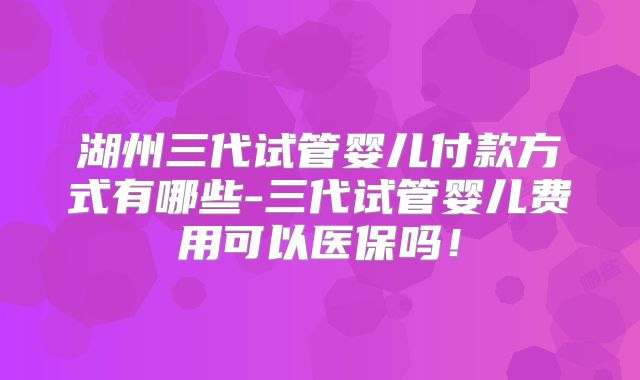 湖州三代试管婴儿付款方式有哪些-三代试管婴儿费用可以医保吗！