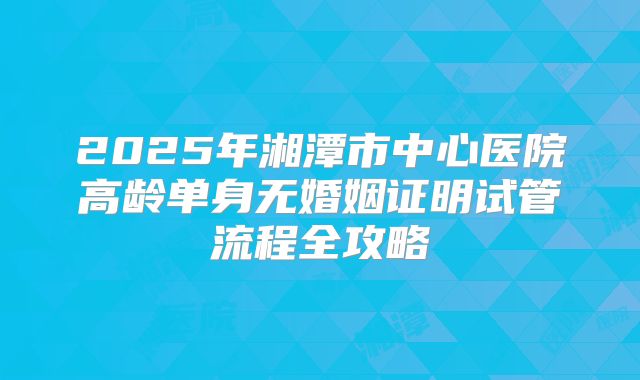 2025年湘潭市中心医院高龄单身无婚姻证明试管流程全攻略