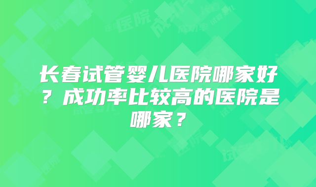 长春试管婴儿医院哪家好?成功率比较高的医院是哪家?