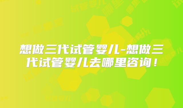 想做三代试管婴儿-想做三代试管婴儿去哪里咨询！