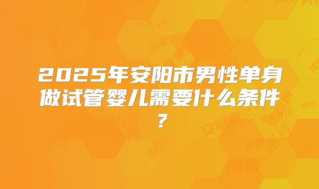 2025年安阳市男性单身做试管婴儿需要什么条件?